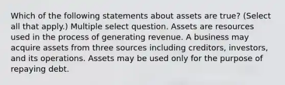 Which of the following statements about assets are true? (Select all that apply.) Multiple select question. Assets are resources used in the process of generating revenue. A business may acquire assets from three sources including creditors, investors, and its operations. Assets may be used only for the purpose of repaying debt.