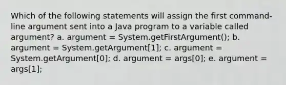 Which of the following statements will assign the first command-line argument sent into a Java program to a variable called argument? a. argument = System.getFirstArgument(); b. argument = System.getArgument[1]; c. argument = System.getArgument[0]; d. argument = args[0]; e. argument = args[1];