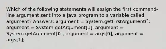 Which of the following statements will assign the first command-line argument sent into a Java program to a variable called argument? Answers: argument = System.getFirstArgument(); argument = System.getArgument[1]; argument = System.getArgument[0]; argument = args[0]; argument = args[1];