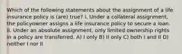 Which of the following statements about the assignment of a life insurance policy is (are) true? I. Under a collateral assignment, the policyowner assigns a life insurance policy to secure a loan. II. Under an absolute assignment, only limited ownership rights in a policy are transferred. A) I only B) II only C) both I and II D) neither I nor II