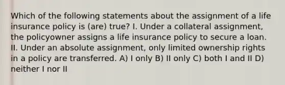 Which of the following statements about the assignment of a life insurance policy is (are) true? I. Under a collateral assignment, the policyowner assigns a life insurance policy to secure a loan. II. Under an absolute assignment, only limited ownership rights in a policy are transferred. A) I only B) II only C) both I and II D) neither I nor II