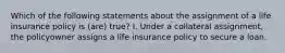 Which of the following statements about the assignment of a life insurance policy is (are) true? I. Under a collateral assignment, the policyowner assigns a life insurance policy to secure a loan.