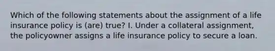 Which of the following statements about the assignment of a life insurance policy is (are) true? I. Under a collateral assignment, the policyowner assigns a life insurance policy to secure a loan.