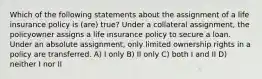 Which of the following statements about the assignment of a life insurance policy is (are) true? Under a collateral assignment, the policyowner assigns a life insurance policy to secure a loan. Under an absolute assignment, only limited ownership rights in a policy are transferred. A) I only B) II only C) both I and II D) neither I nor II