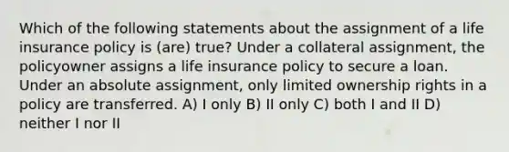 Which of the following statements about the assignment of a life insurance policy is (are) true? Under a collateral assignment, the policyowner assigns a life insurance policy to secure a loan. Under an absolute assignment, only limited ownership rights in a policy are transferred. A) I only B) II only C) both I and II D) neither I nor II