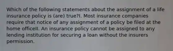 Which of the following statements about the assignment of a life insurance policy is (are) true?I. Most insurance companies require that notice of any assignment of a policy be filed at the home officeII. An insurance policy cannot be assigned to any lending institution for securing a loan without the insurers permission.