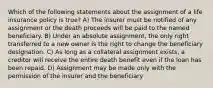 Which of the following statements about the assignment of a life insurance policy is true? A) The insurer must be notified of any assignment or the death proceeds will be paid to the named beneficiary. B) Under an absolute assignment, the only right transferred to a new owner is the right to change the beneficiary designation. C) As long as a collateral assignment exists, a creditor will receive the entire death benefit even if the loan has been repaid. D) Assignment may be made only with the permission of the insurer and the beneficiary