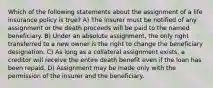 Which of the following statements about the assignment of a life insurance policy is true? A) The insurer must be notified of any assignment or the death proceeds will be paid to the named beneficiary. B) Under an absolute assignment, the only right transferred to a new owner is the right to change the beneficiary designation. C) As long as a collateral assignment exists, a creditor will receive the entire death benefit even if the loan has been repaid. D) Assignment may be made only with the permission of the insurer and the beneficiary.