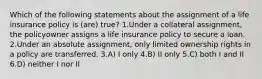 Which of the following statements about the assignment of a life insurance policy is (are) true? 1.Under a collateral assignment, the policyowner assigns a life insurance policy to secure a loan. 2.Under an absolute assignment, only limited ownership rights in a policy are transferred. 3.A) I only 4.B) II only 5.C) both I and II 6.D) neither I nor II