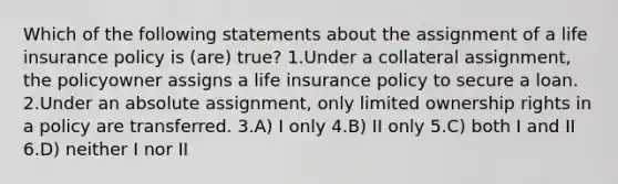 Which of the following statements about the assignment of a life insurance policy is (are) true? 1.Under a collateral assignment, the policyowner assigns a life insurance policy to secure a loan. 2.Under an absolute assignment, only limited ownership rights in a policy are transferred. 3.A) I only 4.B) II only 5.C) both I and II 6.D) neither I nor II