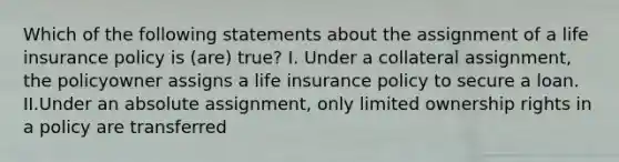 Which of the following statements about the assignment of a life insurance policy is (are) true? I. Under a collateral assignment, the policyowner assigns a life insurance policy to secure a loan. II.Under an absolute assignment, only limited ownership rights in a policy are transferred