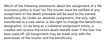 Which of the following statements about the assignment of a life insurance policy is true? (a) The insurer must be notified of any assignment or the death proceeds will be paid to the named beneficiary. (b) Under an absolute assignment, the only right transferred to a new owner is the right to change the beneficiary designation. (c) As long as a collateral assignment exists, a creditor will receive the entire death benefit even if the loan has been paid off. (d) Assignment may be made only with the permission of the insurer and the beneficiary.