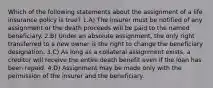 Which of the following statements about the assignment of a life insurance policy is true? 1.A) The insurer must be notified of any assignment or the death proceeds will be paid to the named beneficiary. 2.B) Under an absolute assignment, the only right transferred to a new owner is the right to change the beneficiary designation. 3.C) As long as a collateral assignment exists, a creditor will receive the entire death benefit even if the loan has been repaid. 4.D) Assignment may be made only with the permission of the insurer and the beneficiary.