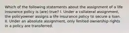 Which of the following statements about the assignment of a life insurance policy is (are) true? I. Under a collateral assignment, the policyowner assigns a life insurance policy to secure a loan. II. Under an absolute assignment, only limited ownership rights in a policy are transferred.