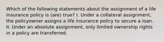 Which of the following statements about the assignment of a life insurance policy is (are) true? I. Under a collateral assignment, the policyowner assigns a life insurance policy to secure a loan. II. Under an absolute assignment, only limited ownership rights in a policy are transferred.