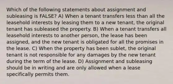 Which of the following statements about assignment and subleasing is FALSE? A) When a tenant transfers less than all the leasehold interests by leasing them to a new tenant, the original tenant has subleased the property. B) When a tenant transfers all leasehold interests to another person, the lease has been assigned, and the new tenant is obligated for all the promises in the lease. C) When the property has been sublet, the original tenant is not responsible for any damages by the new tenant during the term of the lease. D) Assignment and subleasing should be in writing and are only allowed when a lease specifically permits them.