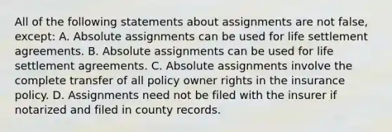 All of the following statements about assignments are not false, except: A. Absolute assignments can be used for life settlement agreements. B. Absolute assignments can be used for life settlement agreements. C. Absolute assignments involve the complete transfer of all policy owner rights in the insurance policy. D. Assignments need not be filed with the insurer if notarized and filed in county records.