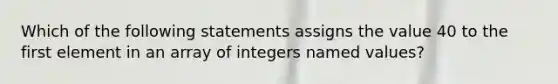 Which of the following statements assigns the value 40 to the first element in an array of integers named values?