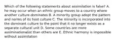 Which of the following statements about assimilation is false? A. he may occur when an ethnic group moves to a country where another culture dominates B. A minority group adopt the pattern and norms of its host culture C. The minority is incorporated into the dominant culture to the point that it no longer exists as a separate cultural unit D. Some countries are more assiminationalist than others are E. Ethnic harmony is impossible without assimilation