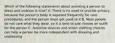 Which of the following statements about assisting a person to dress and undress is true? A. There is no need to provide privacy, because the person's body is exposed frequently for care procedures, and the person must get used to it B. Most people do not care what they wear, so it is best to just choose an outfit for the person C. Assistive devices and smart clothing choices can help a person be more independent with dressing and undressing