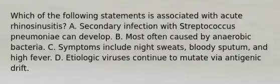 Which of the following statements is associated with acute rhinosinusitis? A. Secondary infection with Streptococcus pneumoniae can develop. B. Most often caused by anaerobic bacteria. C. Symptoms include night sweats, bloody sputum, and high fever. D. Etiologic viruses continue to mutate via antigenic drift.