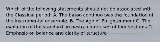 Which of the following statements should not be associated with the Classical period: A. The basso continuo was the foundation of the instrumental ensemble. B. The Age of Enlightenment C. The evolution of the standard orchestra comprised of four sections D. Emphasis on balance and clarity of structure