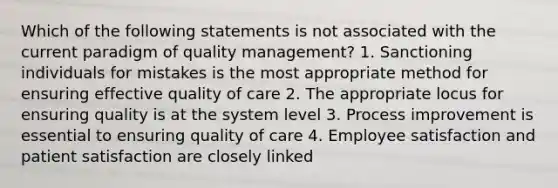 Which of the following statements is not associated with the current paradigm of quality management? 1. Sanctioning individuals for mistakes is the most appropriate method for ensuring effective quality of care 2. The appropriate locus for ensuring quality is at the system level 3. Process improvement is essential to ensuring quality of care 4. Employee satisfaction and patient satisfaction are closely linked