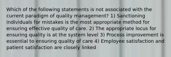 Which of the following statements is not associated with the current paradigm of quality management? 1) Sanctioning individuals for mistakes is the most appropriate method for ensuring effective quality of care. 2) The appropriate locus for ensuring quality is at the system level 3) Process improvement is essential to ensuring quality of care 4) Employee satisfaction and patient satisfaction are closely linked