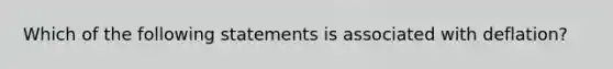 Which of the following statements is associated with deflation?