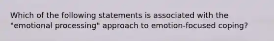 Which of the following statements is associated with the "emotional processing" approach to emotion-focused coping?