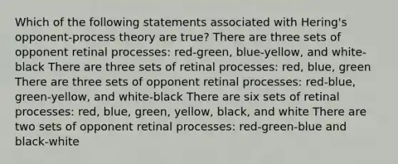 Which of the following statements associated with Hering's opponent-process theory are true? There are three sets of opponent retinal processes: red-green, blue-yellow, and white-black There are three sets of retinal processes: red, blue, green There are three sets of opponent retinal processes: red-blue, green-yellow, and white-black There are six sets of retinal processes: red, blue, green, yellow, black, and white There are two sets of opponent retinal processes: red-green-blue and black-white