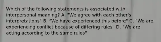 Which of the following statements is associated with interpersonal meaning? A. "We agree with each other's interpretations" B. "We have experienced this before" C. "We are experiencing conflict because of differing rules" D. "We are acting according to the same rules"