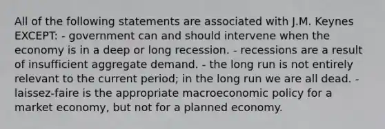 All of the following statements are associated with J.M. Keynes EXCEPT: - government can and should intervene when the economy is in a deep or long recession. - recessions are a result of insufficient aggregate demand. - the long run is not entirely relevant to the current period; in the long run we are all dead. - laissez-faire is the appropriate macroeconomic policy for a market economy, but not for a planned economy.