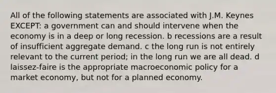 All of the following statements are associated with J.M. Keynes EXCEPT: a government can and should intervene when the economy is in a deep or long recession. b recessions are a result of insufficient aggregate demand. c the long run is not entirely relevant to the current period; in the long run we are all dead. d laissez-faire is the appropriate macroeconomic policy for a market economy, but not for a planned economy.