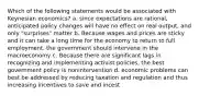 Which of the following statements would be associated with Keynesian economics? a. since expectations are rational, anticipated policy changes will have no effect on real output, and only "surprises" matter b. Because wages and prices are sticky and it can take a long time for the economy to return to full employment, the government should intervene in the macroeconomy c. Because there are significant lags in recognizing and implementing activist policies, the best government policy is nonintervention d. economic problems can best be addressed by reducing taxation and regulation and thus increasing incentives to save and incest