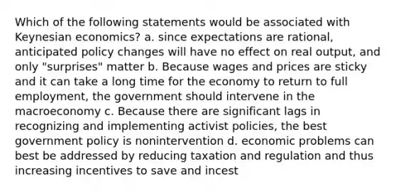 Which of the following statements would be associated with Keynesian economics? a. since expectations are rational, anticipated policy changes will have no effect on real output, and only "surprises" matter b. Because wages and prices are sticky and it can take a long time for the economy to return to full employment, the government should intervene in the macroeconomy c. Because there are significant lags in recognizing and implementing activist policies, the best government policy is nonintervention d. economic problems can best be addressed by reducing taxation and regulation and thus increasing incentives to save and incest