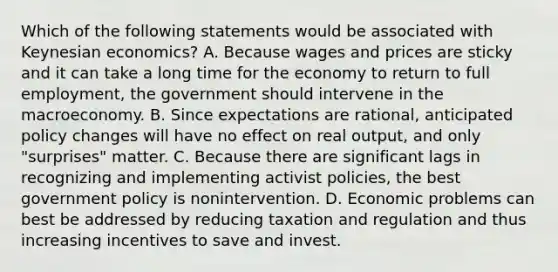 Which of the following statements would be associated with Keynesian​ economics? A. Because wages and prices are sticky and it can take a long time for the economy to return to full​ employment, the government should intervene in the macroeconomy. B. Since expectations are​ rational, anticipated policy changes will have no effect on real​ output, and only​ "surprises" matter. C. Because there are significant lags in recognizing and implementing activist​ policies, the best government policy is nonintervention. D. Economic problems can best be addressed by reducing taxation and regulation and thus increasing incentives to save and invest.