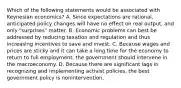 Which of the following statements would be associated with Keynesian​ economics? A. Since expectations are​ rational, anticipated policy changes will have no effect on real​ output, and only​ "surprises" matter. B. Economic problems can best be addressed by reducing taxation and regulation and thus increasing incentives to save and invest. C. Because wages and prices are sticky and it can take a long time for the economy to return to full​ employment, the government should intervene in the macroeconomy. D. Because there are significant lags in recognizing and implementing activist​ policies, the best government policy is nonintervention.