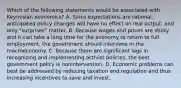 Which of the following statements would be associated with Keynesian economics? A. Since expectations are rational, anticipated policy changes will have no effect on real output, and only "surprises" matter. B. Because wages and prices are sticky and it can take a long time for the economy to return to full employment, the government should intervene in the macroeconomy. C. Because there are significant lags in recognizing and implementing activist policies, the best government policy is nonintervention. D. Economic problems can best be addressed by reducing taxation and regulation and thus increasing incentives to save and invest.