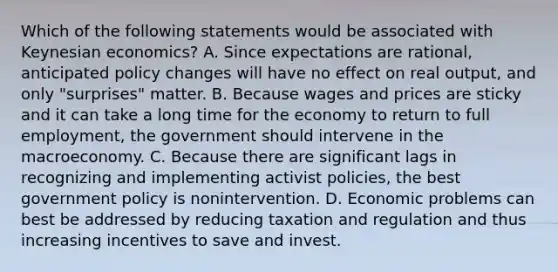 Which of the following statements would be associated with Keynesian economics? A. Since expectations are rational, anticipated policy changes will have no effect on real output, and only "surprises" matter. B. Because wages and prices are sticky and it can take a long time for the economy to return to full employment, the government should intervene in the macroeconomy. C. Because there are significant lags in recognizing and implementing activist policies, the best government policy is nonintervention. D. Economic problems can best be addressed by reducing taxation and regulation and thus increasing incentives to save and invest.