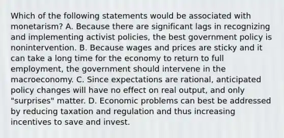 Which of the following statements would be associated with monetarism? A. Because there are significant lags in recognizing and implementing activist policies, the best government policy is nonintervention. B. Because wages and prices are sticky and it can take a long time for the economy to return to full employment, the government should intervene in the macroeconomy. C. Since expectations are rational, anticipated policy changes will have no effect on real output, and only "surprises" matter. D. Economic problems can best be addressed by reducing taxation and regulation and thus increasing incentives to save and invest.