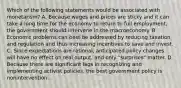 Which of the following statements would be associated with​ monetarism? A. Because wages and prices are sticky and it can take a long time for the economy to return to full​ employment, the government should intervene in the macroeconomy. B. Economic problems can best be addressed by reducing taxation and regulation and thus increasing incentives to save and invest. C. Since expectations are​ rational, anticipated policy changes will have no effect on real​ output, and only​ "surprises" matter. D. Because there are significant lags in recognizing and implementing activist​ policies, the best government policy is nonintervention.