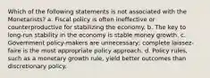 Which of the following statements is not associated with the Monetarists? a. Fiscal policy is often ineffective or counterproductive for stabilizing the economy. b. The key to long-run stability in the economy is stable money growth. c. Government policy-makers are unnecessary; complete laissez-faire is the most appropriate policy approach. d. Policy rules, such as a monetary growth rule, yield better outcomes than discretionary policy.