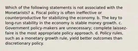 Which of the following statements is not associated with the Monetarists? a. Fiscal policy is often ineffective or counterproductive for stabilizing the economy. b. The key to long-run stability in the economy is stable money growth. c. Government policy-makers are unnecessary; complete laissez-faire is the most appropriate policy approach. d. Policy rules, such as a monetary growth rule, yield better outcomes than discretionary policy.