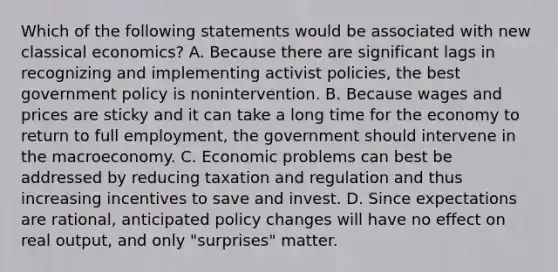 Which of the following statements would be associated with new classical​ economics? A. Because there are significant lags in recognizing and implementing activist​ policies, the best government policy is nonintervention. B. Because wages and prices are sticky and it can take a long time for the economy to return to full​ employment, the government should intervene in the macroeconomy. C. Economic problems can best be addressed by reducing taxation and regulation and thus increasing incentives to save and invest. D. Since expectations are​ rational, anticipated policy changes will have no effect on real​ output, and only​ "surprises" matter.