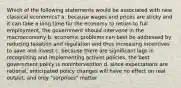 Which of the following statements would be associated with new classical economics? a. because wages and prices are sticky and it can take a long time for the economy to return to full employment, the government should intervene in the macroeconomy b. economic problems can best be addressed by reducing taxation and regulation and thus increasing incentives to save and invest c. because there are significant lags in recognizing and implementing activist policies, the best government policy is nonintervention d. since expectations are rational, anticipated policy changes will have no effect on real output, and only "surprises" matter