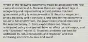 Which of the following statements would be associated with new classical​ economics? A. Because there are significant lags in recognizing and implementing activist​ policies, the best government policy is nonintervention. B. Because wages and prices are sticky and it can take a long time for the economy to return to full​ employment, the government should intervene in the macroeconomy. C. Since expectations are​ rational, anticipated policy changes will have no effect on real​ output, and only​ "surprises" matter. D. Economic problems can best be addressed by reducing taxation and regulation and thus increasing incentives to save and invest.