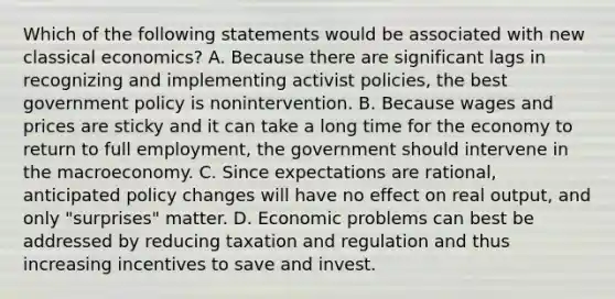 Which of the following statements would be associated with new classical​ economics? A. Because there are significant lags in recognizing and implementing activist​ policies, the best government policy is nonintervention. B. Because wages and prices are sticky and it can take a long time for the economy to return to full​ employment, the government should intervene in the macroeconomy. C. Since expectations are​ rational, anticipated policy changes will have no effect on real​ output, and only​ "surprises" matter. D. Economic problems can best be addressed by reducing taxation and regulation and thus increasing incentives to save and invest.