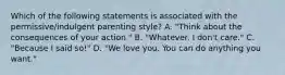 Which of the following statements is associated with the permissive/indulgent parenting style? A. "Think about the consequences of your action." B. "Whatever. I don't care." C. "Because I said so!" D. "We love you. You can do anything you want."