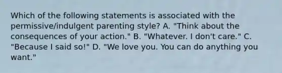 Which of the following statements is associated with the permissive/indulgent parenting style? A. "Think about the consequences of your action." B. "Whatever. I don't care." C. "Because I said so!" D. "We love you. You can do anything you want."